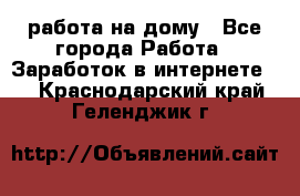 работа на дому - Все города Работа » Заработок в интернете   . Краснодарский край,Геленджик г.